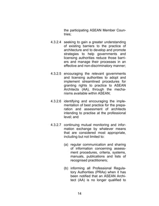 14
the participating ASEAN Member Coun-
tries;
4.3.2.4 seeking to gain a greater understanding
of existing barriers to the practice of
architecture and to develop and promote
strategies to help governments and
licensing authorities reduce those barri-
ers and manage their processes in an
effective and non-discriminatory manner;
4.3.2.5 encouraging the relevant governments
and licensing authorities to adopt and
implement streamlined procedures for
granting rights to practice to ASEAN
Architects (AA), through the mecha-
nisms available within ASEAN;
4.3.2.6 identifying and encouraging the imple-
mentation of best practice for the prepa-
ration and assessment of architects
intending to practise at the professional
level; and
4.3.2.7 continuing mutual monitoring and infor-
mation exchange by whatever means
that are considered most appropriate,
including but not limited to:
(a) regular communication and sharing
of information concerning assess-
ment procedures, criteria, systems,
manuals, publications and lists of
recognised practitioners;
(b) informing all Professional Regula-
tory Authorities (PRAs) when it has
been notified that an ASEAN Archi-
tect (AA) is no longer qualified to
 