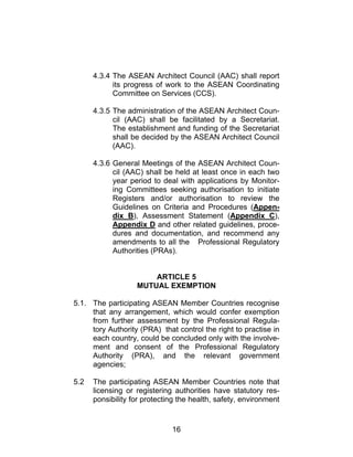 16
4.3.4 The ASEAN Architect Council (AAC) shall report
its progress of work to the ASEAN Coordinating
Committee on Services (CCS).
4.3.5 The administration of the ASEAN Architect Coun-
cil (AAC) shall be facilitated by a Secretariat.
The establishment and funding of the Secretariat
shall be decided by the ASEAN Architect Council
(AAC).
4.3.6 General Meetings of the ASEAN Architect Coun-
cil (AAC) shall be held at least once in each two
year period to deal with applications by Monitor-
ing Committees seeking authorisation to initiate
Registers and/or authorisation to review the
Guidelines on Criteria and Procedures (Appen-
dix B), Assessment Statement (Appendix C),
Appendix D and other related guidelines, proce-
dures and documentation, and recommend any
amendments to all the Professional Regulatory
Authorities (PRAs).
ARTICLE 5
MUTUAL EXEMPTION
5.1. The participating ASEAN Member Countries recognise
that any arrangement, which would confer exemption
from further assessment by the Professional Regula-
tory Authority (PRA) that control the right to practise in
each country, could be concluded only with the involve-
ment and consent of the Professional Regulatory
Authority (PRA), and the relevant government
agencies;
5.2 The participating ASEAN Member Countries note that
licensing or registering authorities have statutory res-
ponsibility for protecting the health, safety, environment
 