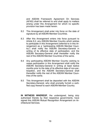 19
and ASEAN Framework Agreement On Services
(AFAS) shall be referred to and shall apply to matters
arising under this Arrangement for which no specific
provision has been made herein.
8.2 This Arrangement shall enter into force on the date of
signature by all ASEAN Member Countries.
8.3 After this Arrangement enters into force pursuant to
Article 8.2, any ASEAN Member Country which wishes
to participate in this Arrangement (referred to in this Ar-
rangement as a “participating ASEAN Member Coun-
try”) shall notify the ASEAN Secretary-General in
writing of its effective date of participation, and the
ASEAN Secretary-General shall thereafter notify the
rest of the ASEAN Member Countries of the same.
8.4 Any participating ASEAN Member Country wishing to
cease participation in this Arrangement shall notify the
ASEAN Secretary-General in writing at least twelve
months prior to the date of its effective date of non-par-
ticipation, and the ASEAN Secretary-General shall
thereafter notify the rest of the ASEAN Member Coun-
tries of the same.
8.5 This Arrangement shall be deposited with the ASEAN
Secretary-General, who shall promptly furnish a certi-
fied copy thereof to each ASEAN Member Country.
IN WITNESS WHEREOF, the undersigned, being duly
authorised thereto by their respective governments, have
signed this ASEAN Mutual Recognition Arrangement on Ar-
chitectural Services.
 