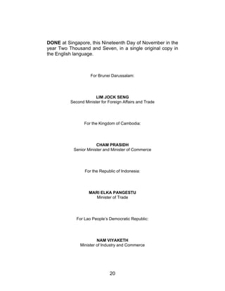 20
DONE at Singapore, this Nineteenth Day of November in the
year Two Thousand and Seven, in a single original copy in
the English language.
For Brunei Darussalam:
LIM JOCK SENG
Second Minister for Foreign Affairs and Trade
For the Kingdom of Cambodia:
CHAM PRASIDH
Senior Minister and Minister of Commerce
For the Republic of Indonesia:
MARI ELKA PANGESTU
Minister of Trade
For Lao People’s Democratic Republic:
NAM VIYAKETH
Minister of Industry and Commerce
 
