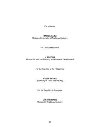 21
For Malaysia:
RAFIDAH AZIZ
Minister of International Trade and Industry
For Union of Myanmar:
U SOE THA
Minister for National Planning and Economic Development
For the Republic of the Philippines:
PETER FAVILA
Secretary of Trade and Industry
For the Republic of Singapore:
LIM HNG KIANG
Minister for Trade and Industry
 