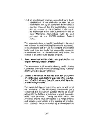 25
1.1.2 an architectural program accredited by a body
independent of the education provider, or an
examination set by an authorised body within a
country, provided that the accreditation criteria
and procedures, or the examination standards,
as appropriate, have been submitted by one or
more Monitoring Committees (MC) to, and
endorsed by, the ASEAN Architect Council
(AAC).
This approach does not restrict participation to coun-
tries in which architectural programmes are accredited,
or examinations set, by an independent professional
body, and does not imply that acceptable academic
achievement can be demonstrated only within the
context of an architectural degree program.
1.2 Been assessed within their own jurisdiction as
eligible for independent practice
The assessment shall be undertaken by the Monitoring
Committee or by the Professional Regulatory Authority
(PRA) within the Country of Origin.
1.3 Gained a minimum of not less than ten (10) years
of continuous architectural practice after gradua-
tion, of which at least five (5) years shall be after
licensure/registration
The exact definition of practical experience will be at
the discretion of the Monitoring Committees (MC)
concerned, but the work in question should be clearly
relevant to the fields of architecture in which the Archi-
tects claim expertise. During the initial period, the
Architects should have participated in a range of roles
and activities appropriate to the practice of architec-
ture. However, their roles while they are in responsible
 