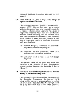 26
charge of significant architectural work may be more
focused.
1.4 Spent at least two years in responsible charge of
significant architectural work
The definition of significant architectural work will vary
between ASEAN Member Countries. As a general
guideline, the work should have required the exercise
of independent architectural judgment, the projects or
programme concerned should have been substantial in
duration, cost or complexity, and the Architect should
have been personally accountable for their implemen-
tation. In general, an Architect may be taken to have
been in responsible charge of significant architectural
work when they have:
1.4.1 planned, designed, coordinated and executed a
project of reasonable complexity; or
1.4.2 undertaken part of a large project based on an
understanding of the whole project; or
1.4.3 undertaken novel, complex and/or multi-discipli-
nary work.
The specified period of two years may have been
completed in the course of the seven years practical
experience since licensure, see Appendix D (Format
1,2 and 3).
1.5 Maintained their Continuing Professional Develop-
ment (CPD) at a satisfactory level
The nature and extent of the required compliance with
the Continuing Professional Development (CPD)
policy, and the manner in which compliance is audited,
will remain at the discretion of the Monitoring Commit-
tee (MC) concerned, but should reflect prevailing
 