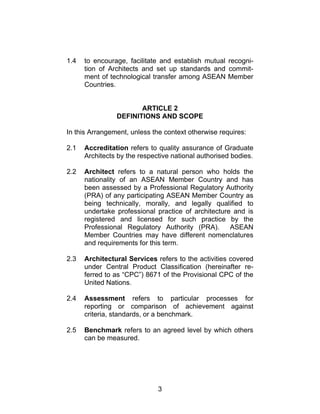 3
1.4 to encourage, facilitate and establish mutual recogni-
tion of Architects and set up standards and commit-
ment of technological transfer among ASEAN Member
Countries.
ARTICLE 2
DEFINITIONS AND SCOPE
In this Arrangement, unless the context otherwise requires:
2.1 Accreditation refers to quality assurance of Graduate
Architects by the respective national authorised bodies.
2.2 Architect refers to a natural person who holds the
nationality of an ASEAN Member Country and has
been assessed by a Professional Regulatory Authority
(PRA) of any participating ASEAN Member Country as
being technically, morally, and legally qualified to
undertake professional practice of architecture and is
registered and licensed for such practice by the
Professional Regulatory Authority (PRA). ASEAN
Member Countries may have different nomenclatures
and requirements for this term.
2.3 Architectural Services refers to the activities covered
under Central Product Classification (hereinafter re-
ferred to as “CPC”) 8671 of the Provisional CPC of the
United Nations.
2.4 Assessment refers to particular processes for
reporting or comparison of achievement against
criteria, standards, or a benchmark.
2.5 Benchmark refers to an agreed level by which others
can be measured.
 