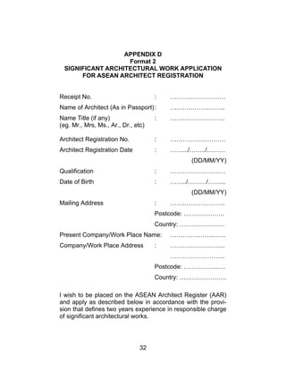32
APPENDIX D
Format 2
SIGNIFICANT ARCHITECTURAL WORK APPLICATION
FOR ASEAN ARCHITECT REGISTRATION
Receipt No. : ………………………
Name of Architect (As in Passport): …….………………..
Name Title (if any) : …………….………..
(eg. Mr., Mrs, Ms., Ar., Dr., etc)
Architect Registration No. : ………………………
Architect Registration Date : …….../……../………
(DD/MM/YY)
Qualification : ………………………
Date of Birth : ……../………/……...
(DD/MM/YY)
Mailing Address : …….………………..
Postcode: ………………..
Country: ………………….
Present Company/Work Place Name: …………..……...…..
Company/Work Place Address : ……………………...
……………………...
Postcode: ……………...…
Country: …………………..
I wish to be placed on the ASEAN Architect Register (AAR)
and apply as described below in accordance with the provi-
sion that defines two years experience in responsible charge
of significant architectural works.
 