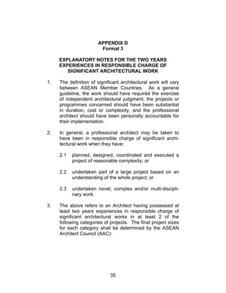 35
APPENDIX D
Format 3
EXPLANATORY NOTES FOR THE TWO YEARS
EXPERIENCES IN RESPONSIBLE CHARGE OF
SIGNIFICANT ARCHITECTURAL WORK
1. The definition of significant architectural work will vary
between ASEAN Member Countries. As a general
guideline, the work should have required the exercise
of independent architectural judgment, the projects or
programmes concerned should have been substantial
in duration, cost or complexity, and the professional
architect should have been personally accountable for
their implementation.
2. In general, a professional architect may be taken to
have been in responsible charge of significant archi-
tectural work when they have:
2.1 planned, designed, coordinated and executed a
project of reasonable complexity; or
2.2 undertaken part of a large project based on an
understanding of the whole project; or
2.3 undertaken novel, complex and/or multi-discipli-
nary work.
3. The above refers to an Architect having possessed at
least two years experiences in responsible charge of
significant architectural works in at least 2 of the
following categories of projects. The final project sizes
for each category shall be determined by the ASEAN
Architect Council (AAC):
 