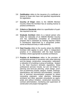 4
2.6 Certification refers to the issuance of a certificate or
licence to those who have met specified requirements
for registration.
2.7 Country of Origin refers to the ASEAN Member
Country where the Architect has an existing licence to
practice architecture.
2.8 Criteria or Standards refers to a specification of quali-
ties required to be met.
2.9 Graduate Architect refers to a natural person who
holds the nationality of an ASEAN Member Country
and has satisfactorily completed an architectural
program that is assessed as meeting required criteria
in architecture determined by a recognised profes-
sional architectural body or state authority.
2.10 Host Country refers to the country where the ASEAN
Architect (AA) applies to work, either in independent
practice or in collaboration with the local licensed
Architect, where appropriate to practise architecture.
2.11 Practice of Architecture refers to the provision of
architectural services in connection with urban planning
and the design, construction, conservation, restoration
or alteration of a building or group of buildings. Subject
to the Host Country’s domestic regulations, these
professional services include, but are not limited to,
planning and land-use planning, urban design, provi-
sion of preliminary studies, designs, models, drawings,
specifications and technical documentation, coordina-
tion of technical documentation prepared by others
(consulting engineers, urban planners, landscape
architects and other specialist consultants) as appro-
priate and without limitation, construction economics,
contract administration, monitoring and supervision of
construction and project management.
 