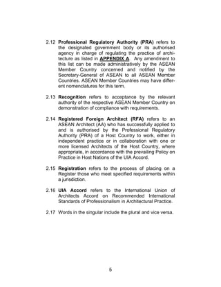 5
2.12 Professional Regulatory Authority (PRA) refers to
the designated government body or its authorised
agency in charge of regulating the practice of archi-
tecture as listed in APPENDIX A. Any amendment to
this list can be made administratively by the ASEAN
Member Country concerned and notified by the
Secretary-General of ASEAN to all ASEAN Member
Countries. ASEAN Member Countries may have differ-
ent nomenclatures for this term.
2.13 Recognition refers to acceptance by the relevant
authority of the respective ASEAN Member Country on
demonstration of compliance with requirements.
2.14 Registered Foreign Architect (RFA) refers to an
ASEAN Architect (AA) who has successfully applied to
and is authorised by the Professional Regulatory
Authority (PRA) of a Host Country to work, either in
independent practice or in collaboration with one or
more licensed Architects of the Host Country, where
appropriate, in accordance with the prevailing Policy on
Practice in Host Nations of the UIA Accord.
2.15 Registration refers to the process of placing on a
Register those who meet specified requirements within
a jurisdiction.
2.16 UIA Accord refers to the International Union of
Architects Accord on Recommended International
Standards of Professionalism in Architectural Practice.
2.17 Words in the singular include the plural and vice versa.
 