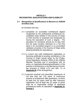 6
ARTICLE 3
RECOGNITION, QUALIFICATIONS AND ELIGIBILITY
3.1 Recognition of Qualifications to Become an ASEAN
Architect (AA)
An Architect who has:
3.1.1 completed an accredited architectural degree
recognised by the professional architectural ac-
creditation body whether in the Country of Origin
or Host Country or assessed and recognised as
having the equivalent of such a degree. The
education for architects should be no less than
five (5) years duration delivered on a full time
basis in an accredited program in an accredited/
validated university in the Country of Origin while
allowing flexibility for equivalency;
3.1.2 a current and valid professional registration or
licensing certificate to practise architecture in the
Country of Origin issued either by the Profes-
sional Regulatory Authority (PRA) of the ASEAN
Member Countries and in accordance with its
policy on registration/licensing/certification of the
practice of architecture or the Monitoring Commit-
tee pursuant to Article 4.2.2 and item 1.2 of
Appendix B of this Arrangement;
3.1.3 acquired practical and diversified experience of
not less than ten (10) years of continuous
practice of architecture after graduation, of which
at least five (5) years shall be after licensure/
registration and at least two (2) years of which
shall be in responsible charge of significant
architectural works as stipulated in Appendix D,
Format 3;
 