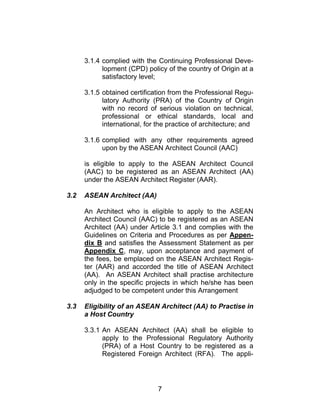 7
3.1.4 complied with the Continuing Professional Deve-
lopment (CPD) policy of the country of Origin at a
satisfactory level;
3.1.5 obtained certification from the Professional Regu-
latory Authority (PRA) of the Country of Origin
with no record of serious violation on technical,
professional or ethical standards, local and
international, for the practice of architecture; and
3.1.6 complied with any other requirements agreed
upon by the ASEAN Architect Council (AAC)
is eligible to apply to the ASEAN Architect Council
(AAC) to be registered as an ASEAN Architect (AA)
under the ASEAN Architect Register (AAR).
3.2 ASEAN Architect (AA)
An Architect who is eligible to apply to the ASEAN
Architect Council (AAC) to be registered as an ASEAN
Architect (AA) under Article 3.1 and complies with the
Guidelines on Criteria and Procedures as per Appen-
dix B and satisfies the Assessment Statement as per
Appendix C, may, upon acceptance and payment of
the fees, be emplaced on the ASEAN Architect Regis-
ter (AAR) and accorded the title of ASEAN Architect
(AA). An ASEAN Architect shall practise architecture
only in the specific projects in which he/she has been
adjudged to be competent under this Arrangement
3.3 Eligibility of an ASEAN Architect (AA) to Practise in
a Host Country
3.3.1 An ASEAN Architect (AA) shall be eligible to
apply to the Professional Regulatory Authority
(PRA) of a Host Country to be registered as a
Registered Foreign Architect (RFA). The appli-
 