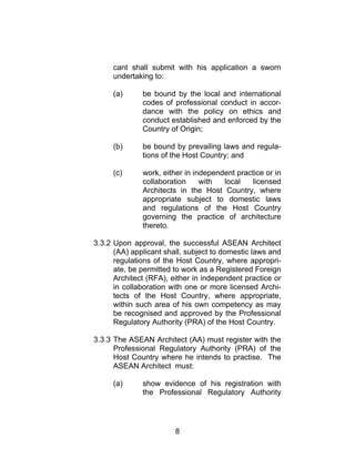8
cant shall submit with his application a sworn
undertaking to:
(a) be bound by the local and international
codes of professional conduct in accor-
dance with the policy on ethics and
conduct established and enforced by the
Country of Origin;
(b) be bound by prevailing laws and regula-
tions of the Host Country; and
(c) work, either in independent practice or in
collaboration with local licensed
Architects in the Host Country, where
appropriate subject to domestic laws
and regulations of the Host Country
governing the practice of architecture
thereto.
3.3.2 Upon approval, the successful ASEAN Architect
(AA) applicant shall, subject to domestic laws and
regulations of the Host Country, where appropri-
ate, be permitted to work as a Registered Foreign
Architect (RFA), either in independent practice or
in collaboration with one or more licensed Archi-
tects of the Host Country, where appropriate,
within such area of his own competency as may
be recognised and approved by the Professional
Regulatory Authority (PRA) of the Host Country.
3.3.3 The ASEAN Architect (AA) must register with the
Professional Regulatory Authority (PRA) of the
Host Country where he intends to practise. The
ASEAN Architect must:
(a) show evidence of his registration with
the Professional Regulatory Authority
 