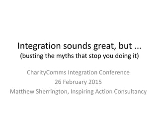 Integration sounds great, but ...
(busting the myths that stop you doing it)
CharityComms Integration Conference
26 February 2015
Matthew Sherrington, Inspiring Action Consultancy
 