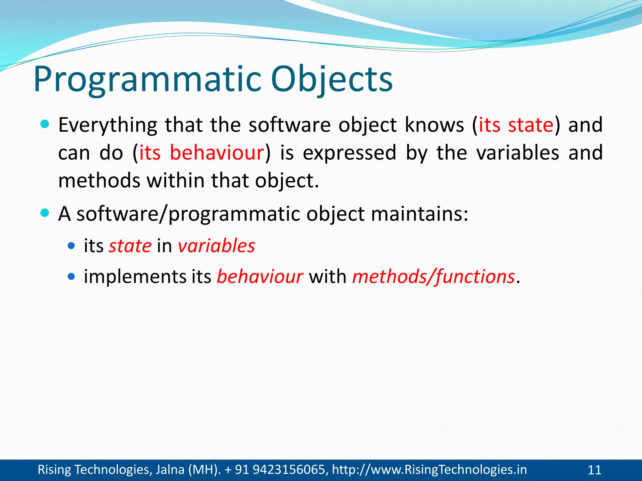 Rising Technologies, Jalna (MH). + 91 9423156065, http://www.RisingTechnologies.in 11
Programmatic Objects
 Everything that the software object knows (its state) and
can do (its behaviour) is expressed by the variables and
methods within that object.
 A software/programmatic object maintains:
 its state in variables
 implements its behaviour with methods/functions.
 