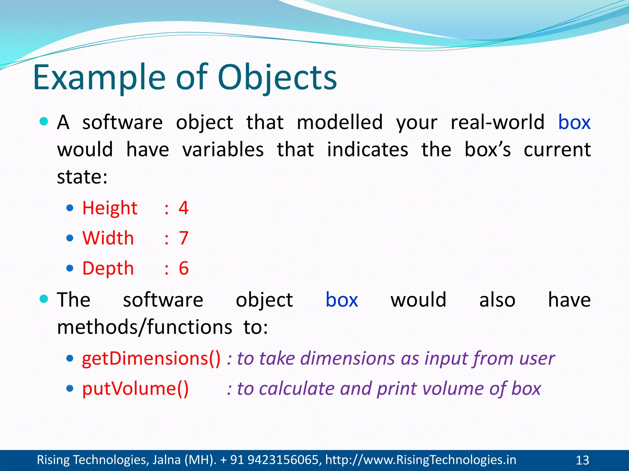 Rising Technologies, Jalna (MH). + 91 9423156065, http://www.RisingTechnologies.in 13
Example of Objects
 A software object that modelled your real-world box
would have variables that indicates the box’s current
state:
 Height : 4
 Width : 7
 Depth : 6
 The software object box would also have
methods/functions to:
 getDimensions() : to take dimensions as input from user
 putVolume() : to calculate and print volume of box
 