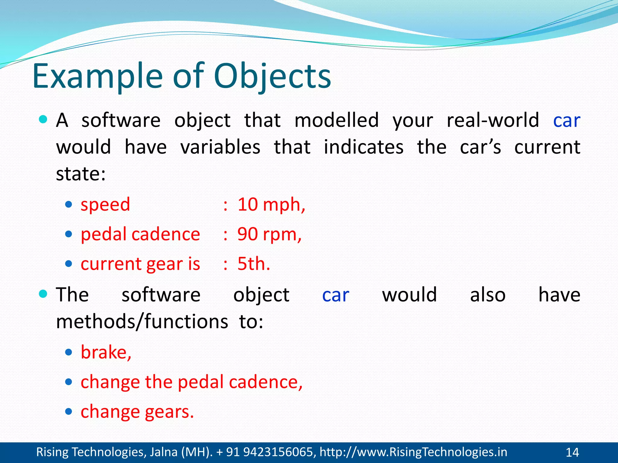 Rising Technologies, Jalna (MH). + 91 9423156065, http://www.RisingTechnologies.in 14
Example of Objects
 A software object that modelled your real-world car
would have variables that indicates the car’s current
state:
 speed : 10 mph,
 pedal cadence : 90 rpm,
 current gear is : 5th.
 The software object car would also have
methods/functions to:
 brake,
 change the pedal cadence,
 change gears.
 