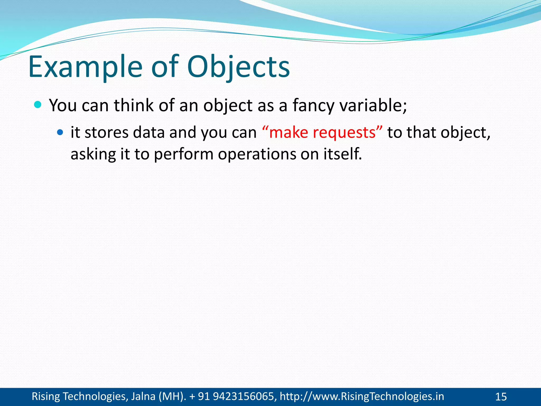 Rising Technologies, Jalna (MH). + 91 9423156065, http://www.RisingTechnologies.in 15
Example of Objects
 You can think of an object as a fancy variable;
 it stores data and you can “make requests” to that object,
asking it to perform operations on itself.
 