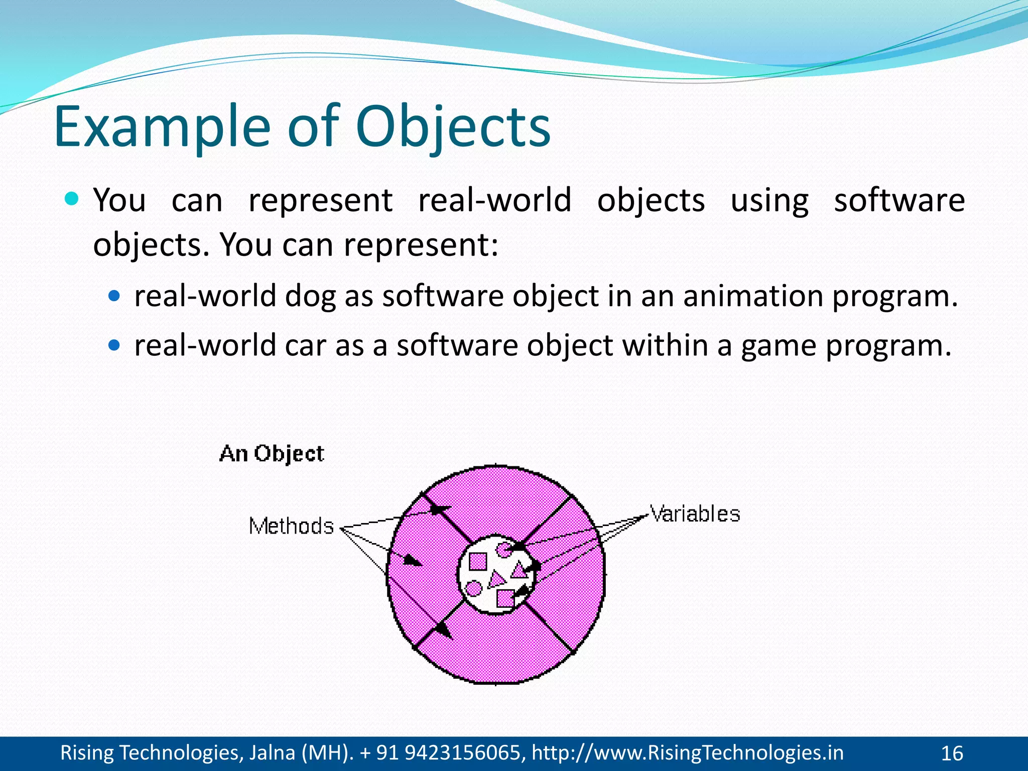 Rising Technologies, Jalna (MH). + 91 9423156065, http://www.RisingTechnologies.in 16
Example of Objects
 You can represent real-world objects using software
objects. You can represent:
 real-world dog as software object in an animation program.
 real-world car as a software object within a game program.
 