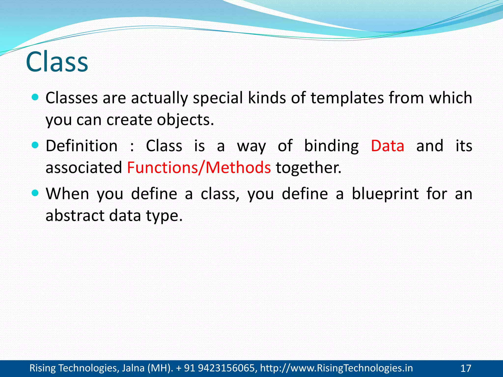 Rising Technologies, Jalna (MH). + 91 9423156065, http://www.RisingTechnologies.in 17
Class
 Classes are actually special kinds of templates from which
you can create objects.
 Definition : Class is a way of binding Data and its
associated Functions/Methods together.
 When you define a class, you define a blueprint for an
abstract data type.
 