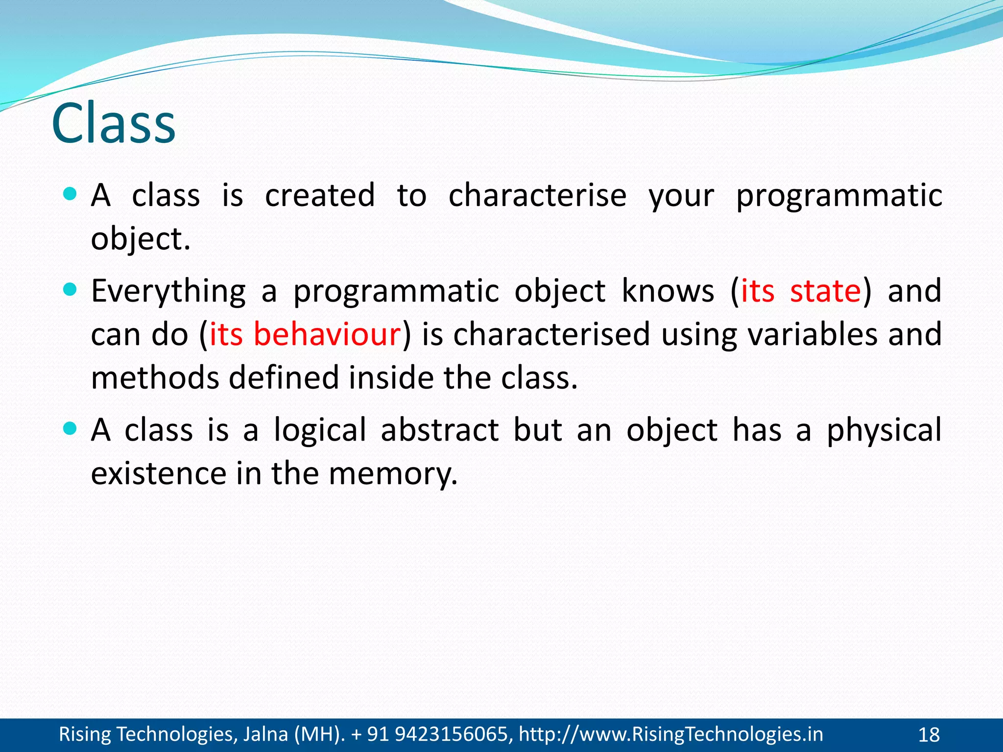 Rising Technologies, Jalna (MH). + 91 9423156065, http://www.RisingTechnologies.in 18
Class
 A class is created to characterise your programmatic
object.
 Everything a programmatic object knows (its state) and
can do (its behaviour) is characterised using variables and
methods defined inside the class.
 A class is a logical abstract but an object has a physical
existence in the memory.
 