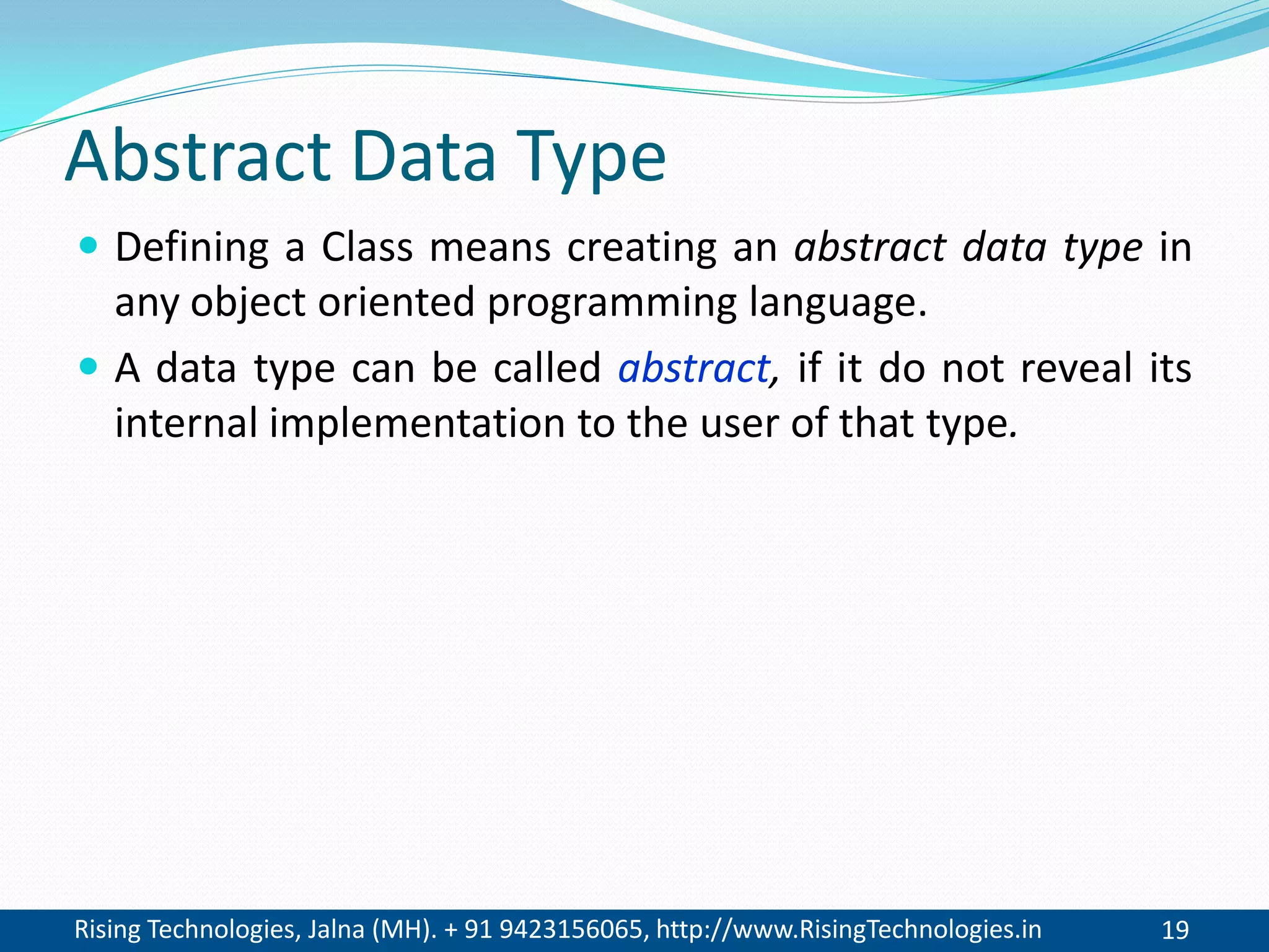 Rising Technologies, Jalna (MH). + 91 9423156065, http://www.RisingTechnologies.in 19
Abstract Data Type
 Defining a Class means creating an abstract data type in
any object oriented programming language.
 A data type can be called abstract, if it do not reveal its
internal implementation to the user of that type.
 