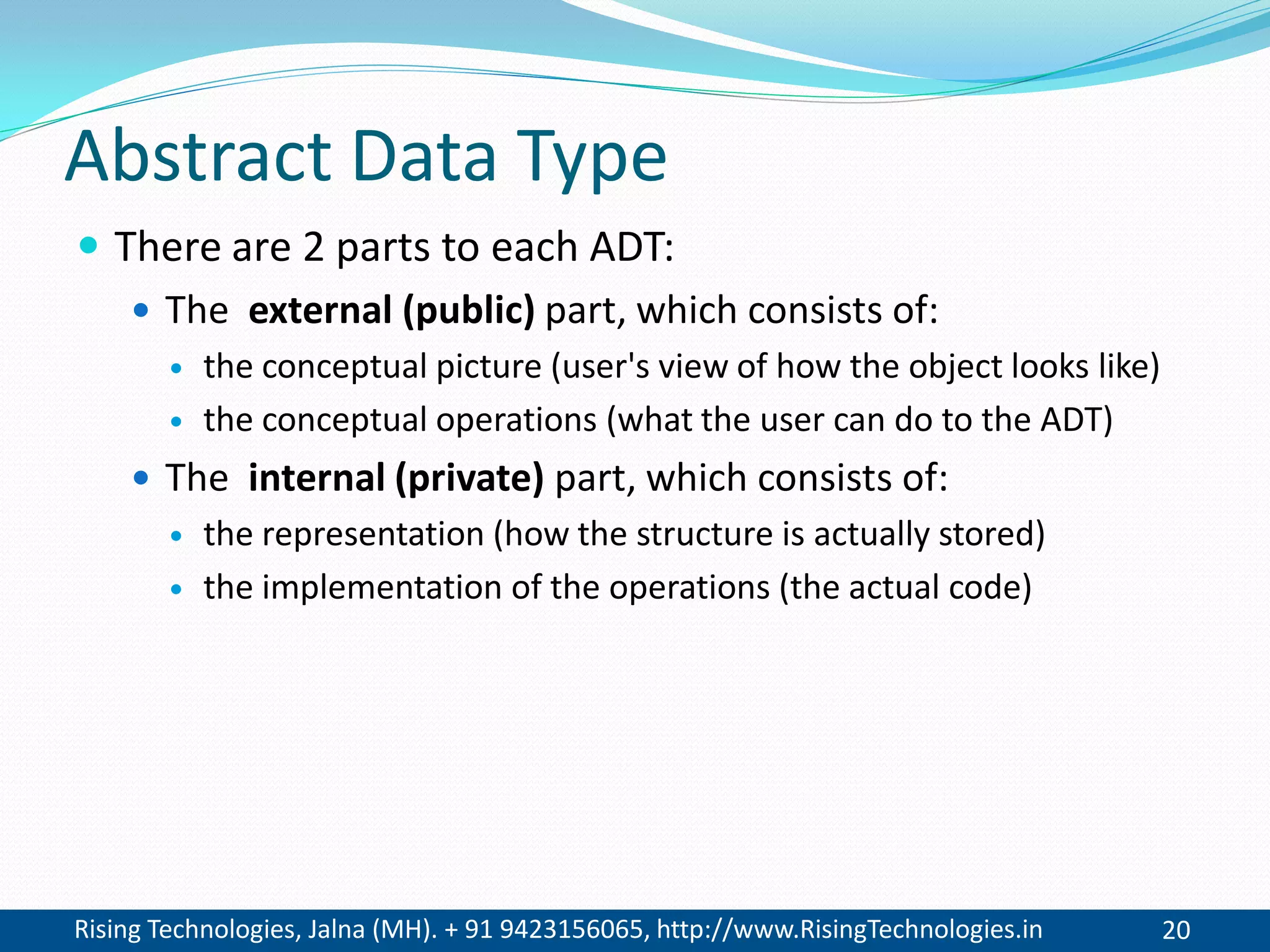 Rising Technologies, Jalna (MH). + 91 9423156065, http://www.RisingTechnologies.in 20
Abstract Data Type
 There are 2 parts to each ADT:
 The external (public) part, which consists of:
 the conceptual picture (user's view of how the object looks like)
 the conceptual operations (what the user can do to the ADT)
 The internal (private) part, which consists of:
 the representation (how the structure is actually stored)
 the implementation of the operations (the actual code)
 