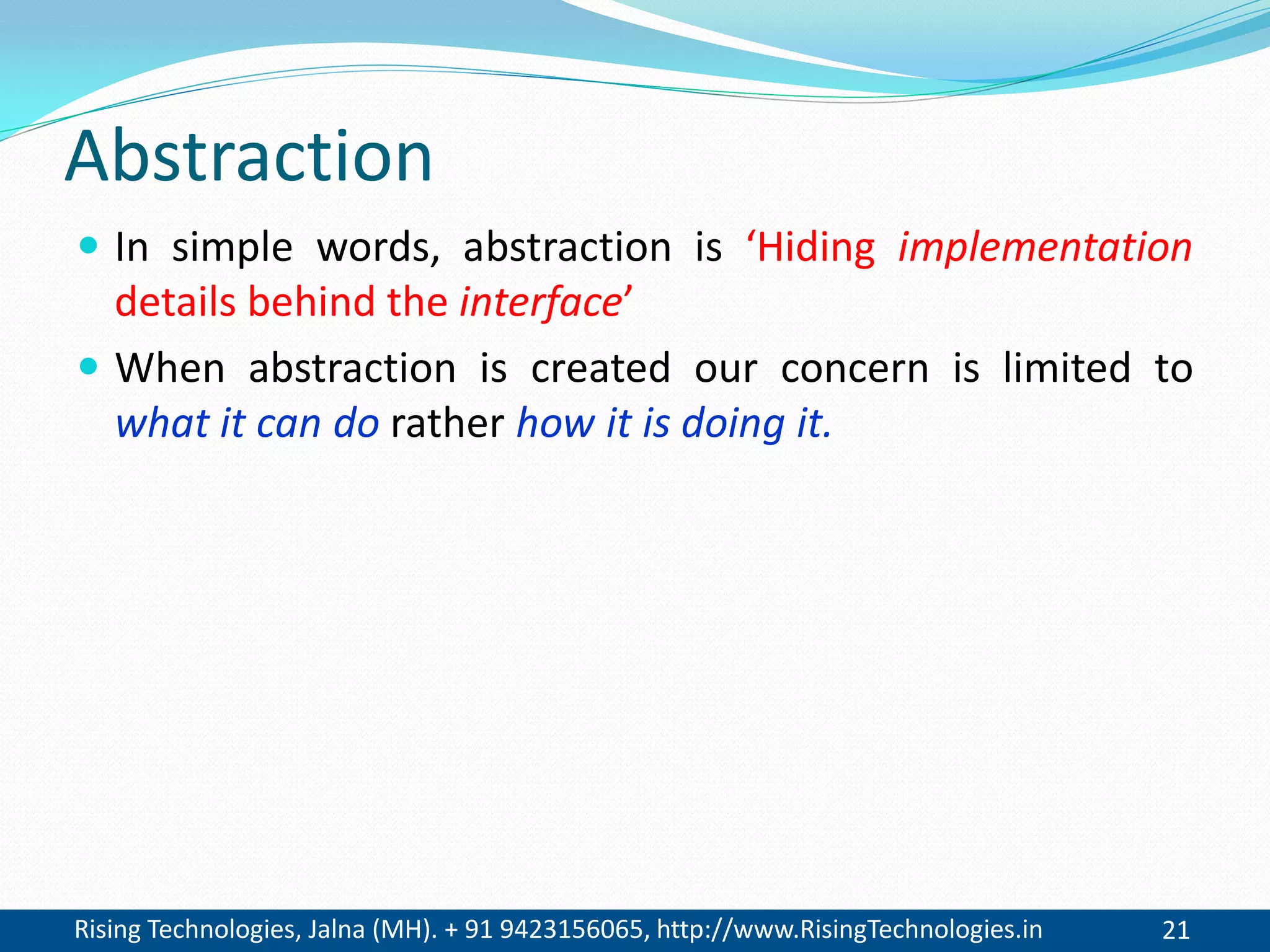 Rising Technologies, Jalna (MH). + 91 9423156065, http://www.RisingTechnologies.in 21
Abstraction
 In simple words, abstraction is ‘Hiding implementation
details behind the interface’
 When abstraction is created our concern is limited to
what it can do rather how it is doing it.
 
