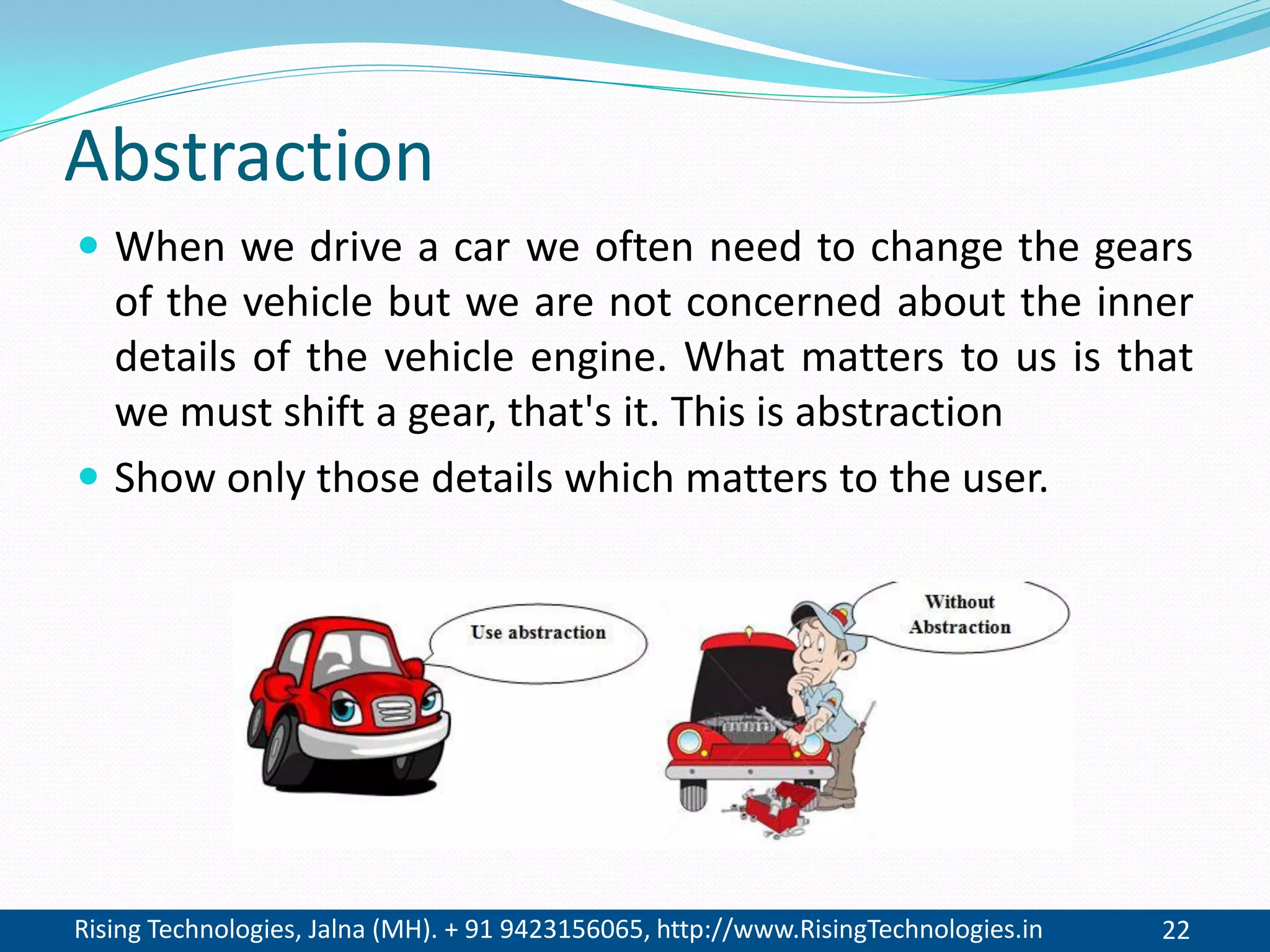 Rising Technologies, Jalna (MH). + 91 9423156065, http://www.RisingTechnologies.in 22
Abstraction
 When we drive a car we often need to change the gears
of the vehicle but we are not concerned about the inner
details of the vehicle engine. What matters to us is that
we must shift a gear, that's it. This is abstraction
 Show only those details which matters to the user.
 