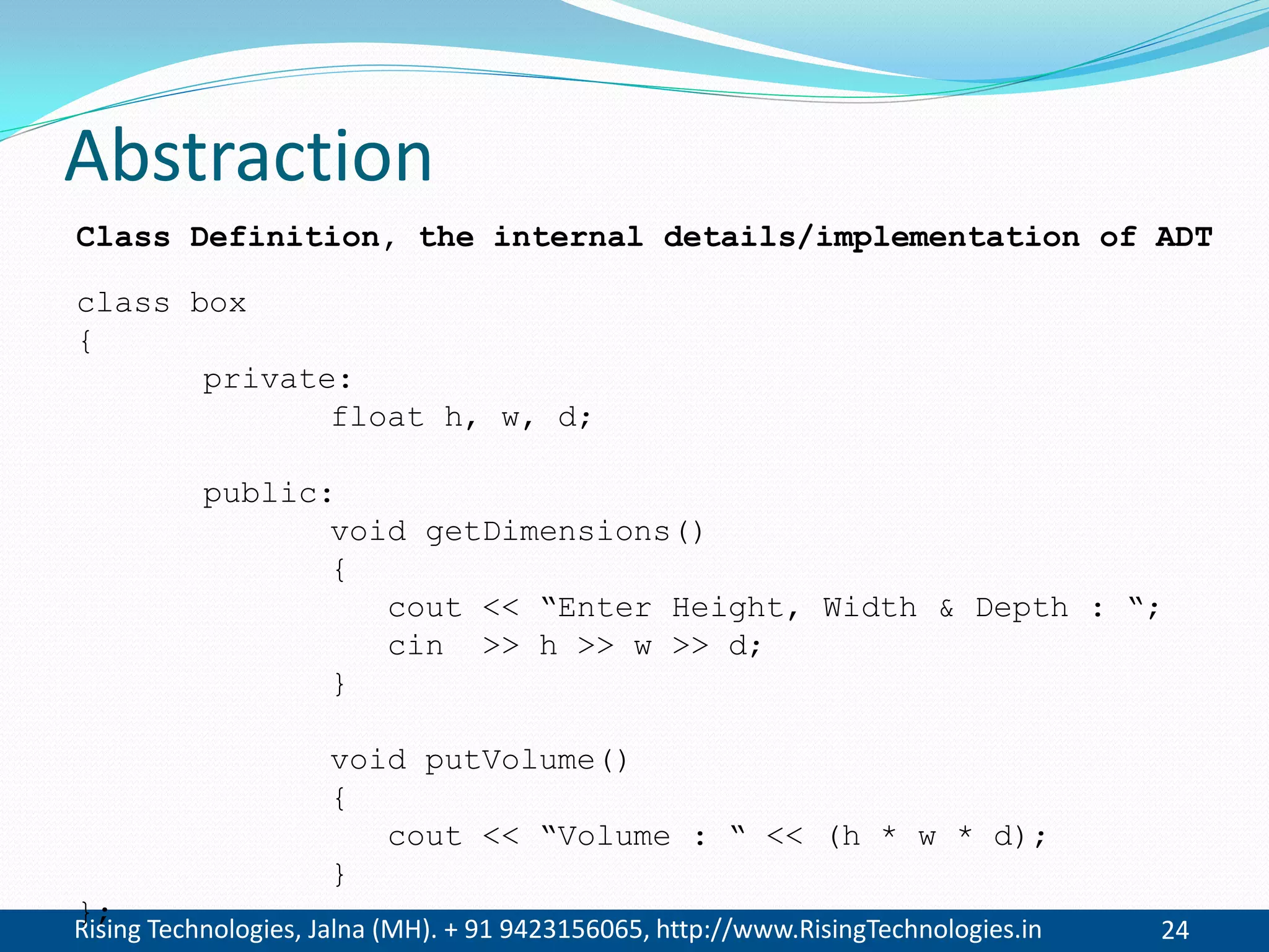 Rising Technologies, Jalna (MH). + 91 9423156065, http://www.RisingTechnologies.in 24
Abstraction
class box
{
private:
float h, w, d;
public:
void getDimensions()
{
cout << “Enter Height, Width & Depth : “;
cin >> h >> w >> d;
}
void putVolume()
{
cout << “Volume : “ << (h * w * d);
}
};
Class Definition, the internal details/implementation of ADT
 