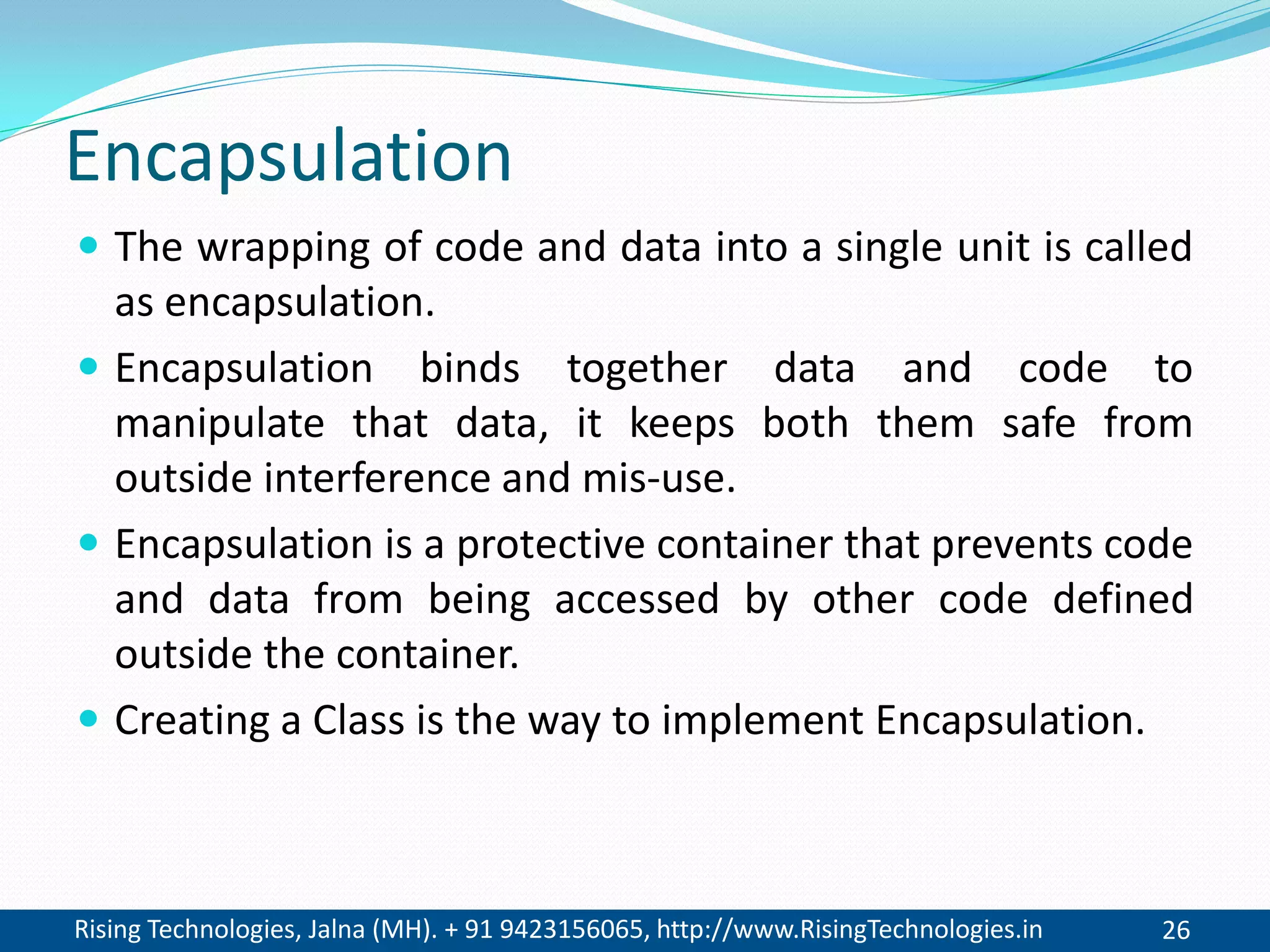 Rising Technologies, Jalna (MH). + 91 9423156065, http://www.RisingTechnologies.in 26
Encapsulation
 The wrapping of code and data into a single unit is called
as encapsulation.
 Encapsulation binds together data and code to
manipulate that data, it keeps both them safe from
outside interference and mis-use.
 Encapsulation is a protective container that prevents code
and data from being accessed by other code defined
outside the container.
 Creating a Class is the way to implement Encapsulation.
 