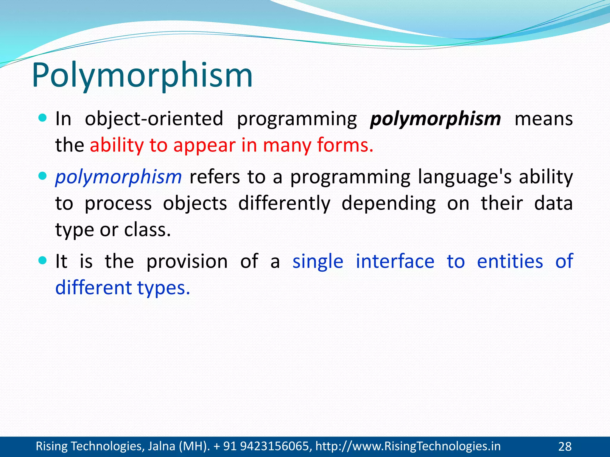 Rising Technologies, Jalna (MH). + 91 9423156065, http://www.RisingTechnologies.in 28
Polymorphism
 In object-oriented programming polymorphism means
the ability to appear in many forms.
 polymorphism refers to a programming language's ability
to process objects differently depending on their data
type or class.
 It is the provision of a single interface to entities of
different types.
 