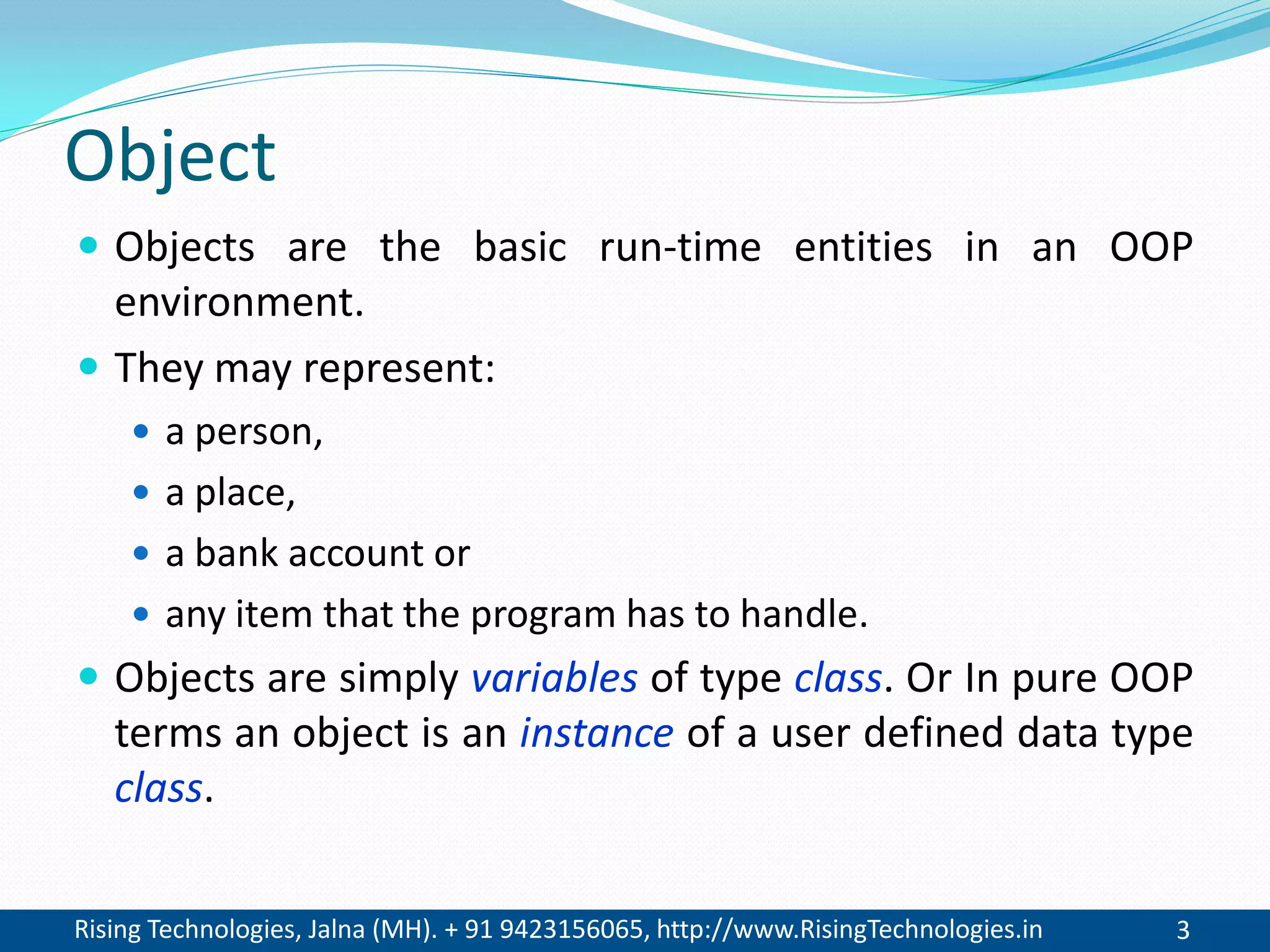 Rising Technologies, Jalna (MH). + 91 9423156065, http://www.RisingTechnologies.in 3
Object
 Objects are the basic run-time entities in an OOP
environment.
 They may represent:
 a person,
 a place,
 a bank account or
 any item that the program has to handle.
 Objects are simply variables of type class. Or In pure OOP
terms an object is an instance of a user defined data type
class.
 