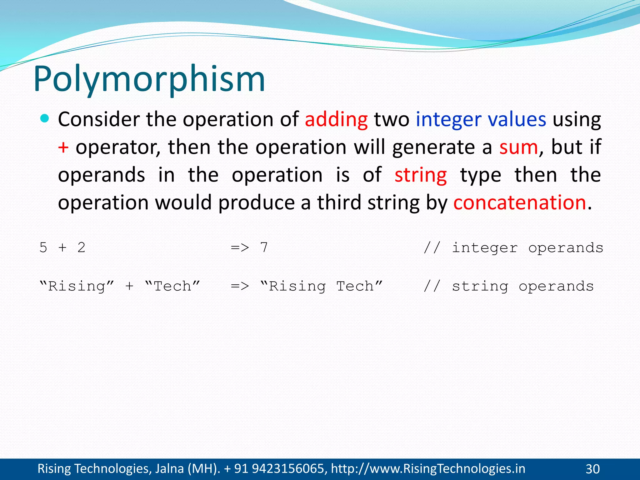 Rising Technologies, Jalna (MH). + 91 9423156065, http://www.RisingTechnologies.in 30
Polymorphism
 Consider the operation of adding two integer values using
+ operator, then the operation will generate a sum, but if
operands in the operation is of string type then the
operation would produce a third string by concatenation.
5 + 2 => 7 // integer operands
“Rising” + “Tech” => “Rising Tech” // string operands
 