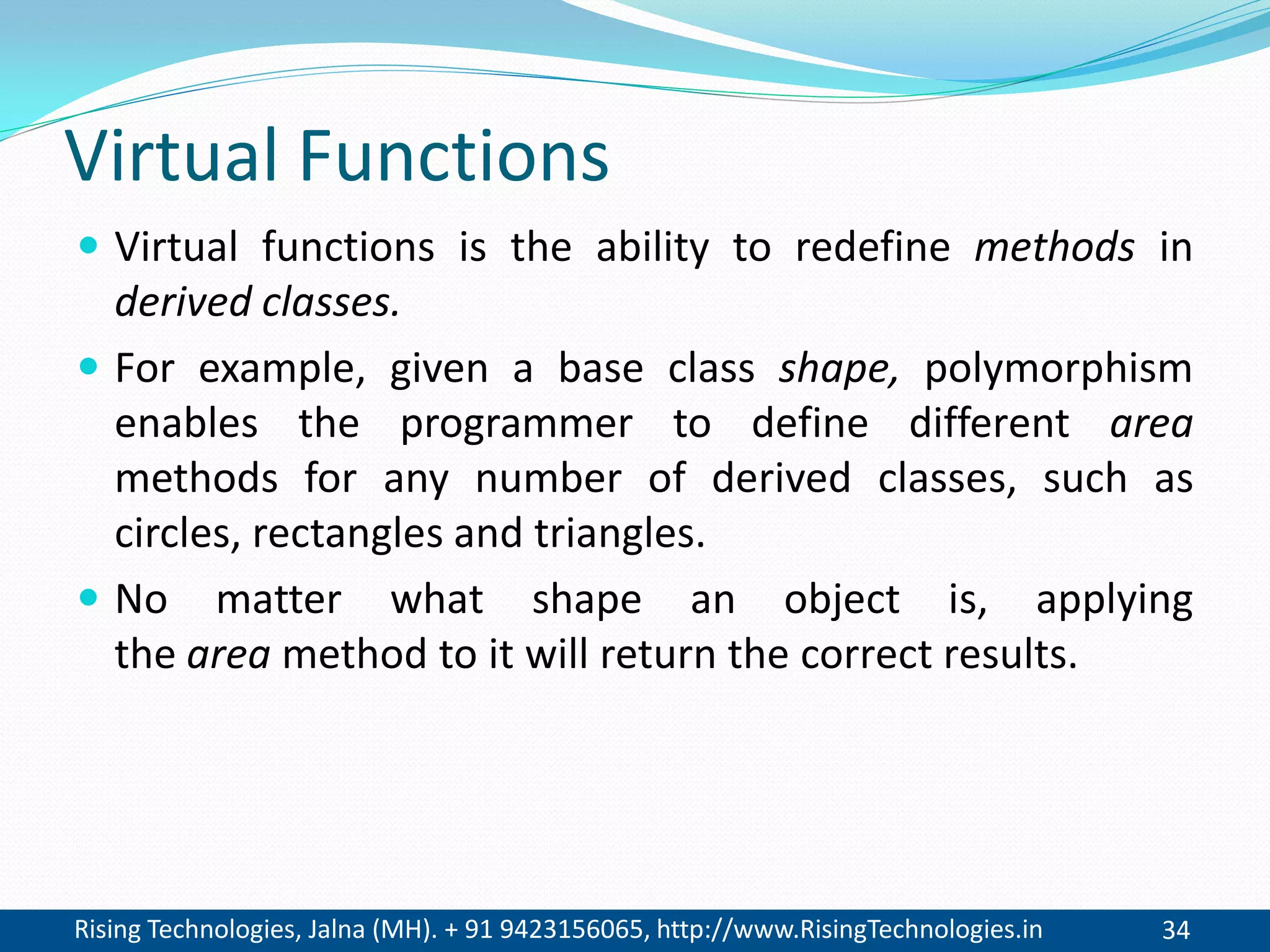 Rising Technologies, Jalna (MH). + 91 9423156065, http://www.RisingTechnologies.in 34
Virtual Functions
 Virtual functions is the ability to redefine methods in
derived classes.
 For example, given a base class shape, polymorphism
enables the programmer to define different area
methods for any number of derived classes, such as
circles, rectangles and triangles.
 No matter what shape an object is, applying
the area method to it will return the correct results.
 