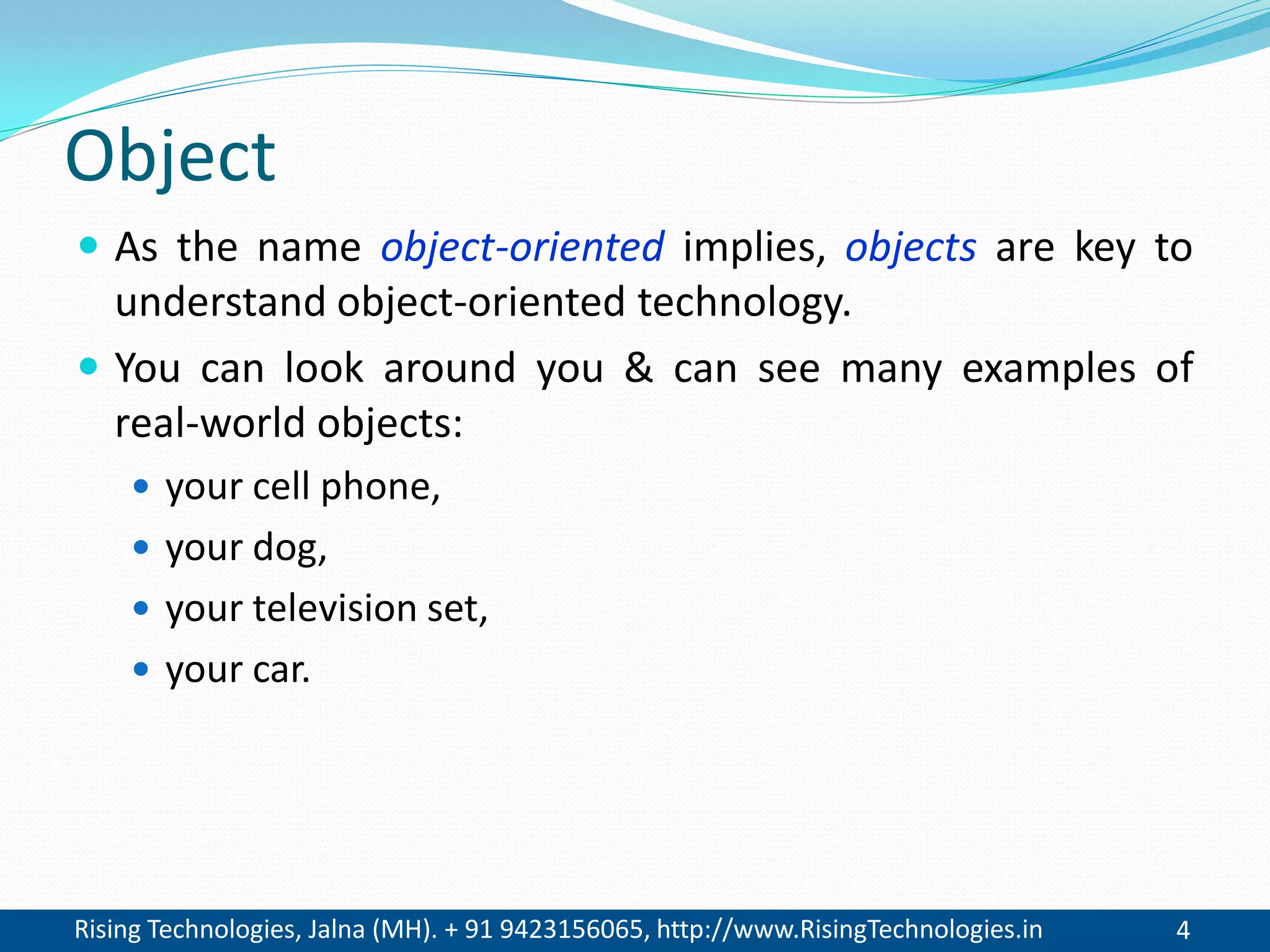 Rising Technologies, Jalna (MH). + 91 9423156065, http://www.RisingTechnologies.in 4
Object
 As the name object-oriented implies, objects are key to
understand object-oriented technology.
 You can look around you & can see many examples of
real-world objects:
 your cell phone,
 your dog,
 your television set,
 your car.
 