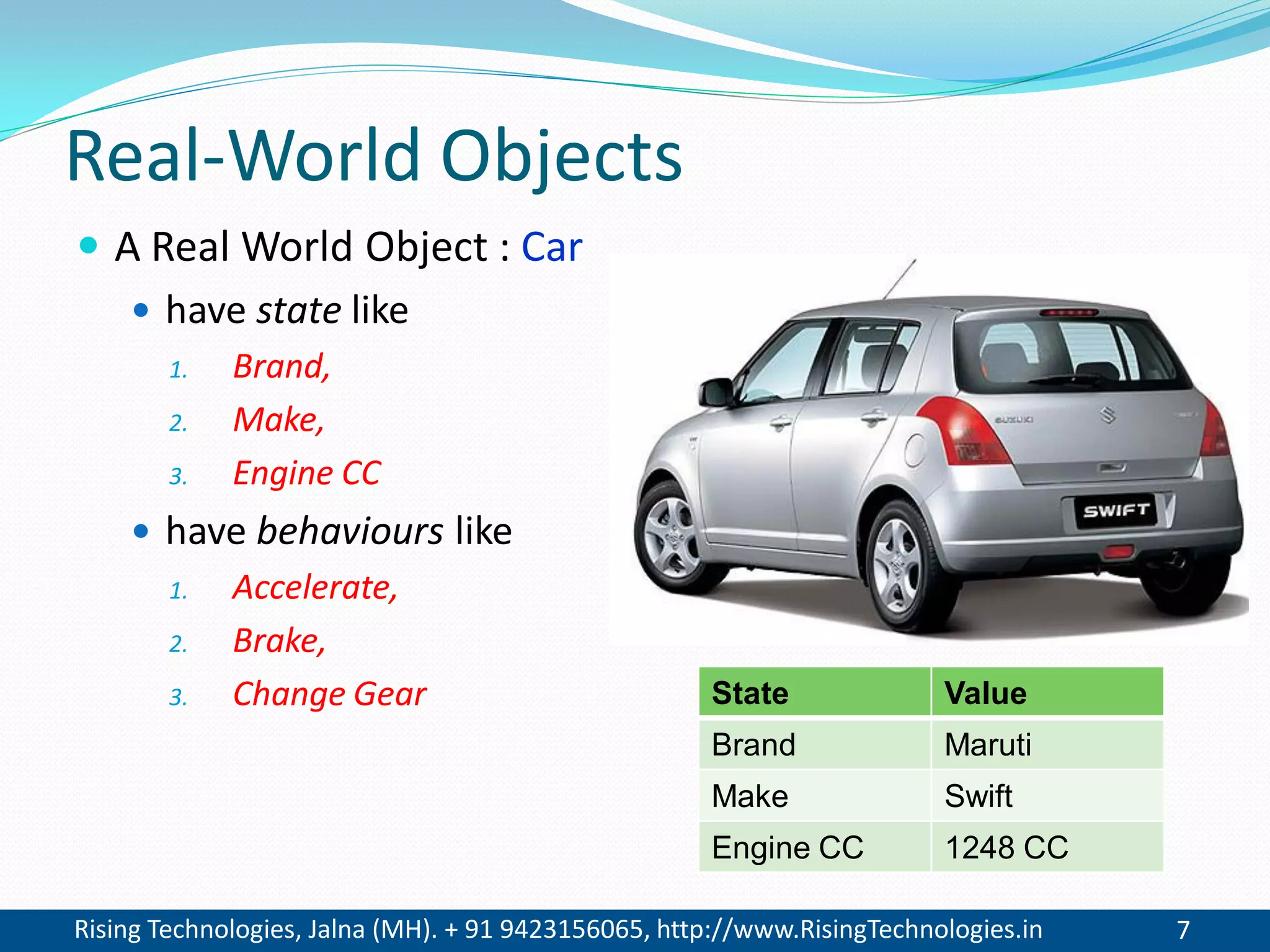 Rising Technologies, Jalna (MH). + 91 9423156065, http://www.RisingTechnologies.in 7
Real-World Objects
 A Real World Object : Car
 have state like
1. Brand,
2. Make,
3. Engine CC
 have behaviours like
1. Accelerate,
2. Brake,
3. Change Gear State Value
Brand Maruti
Make Swift
Engine CC 1248 CC
 