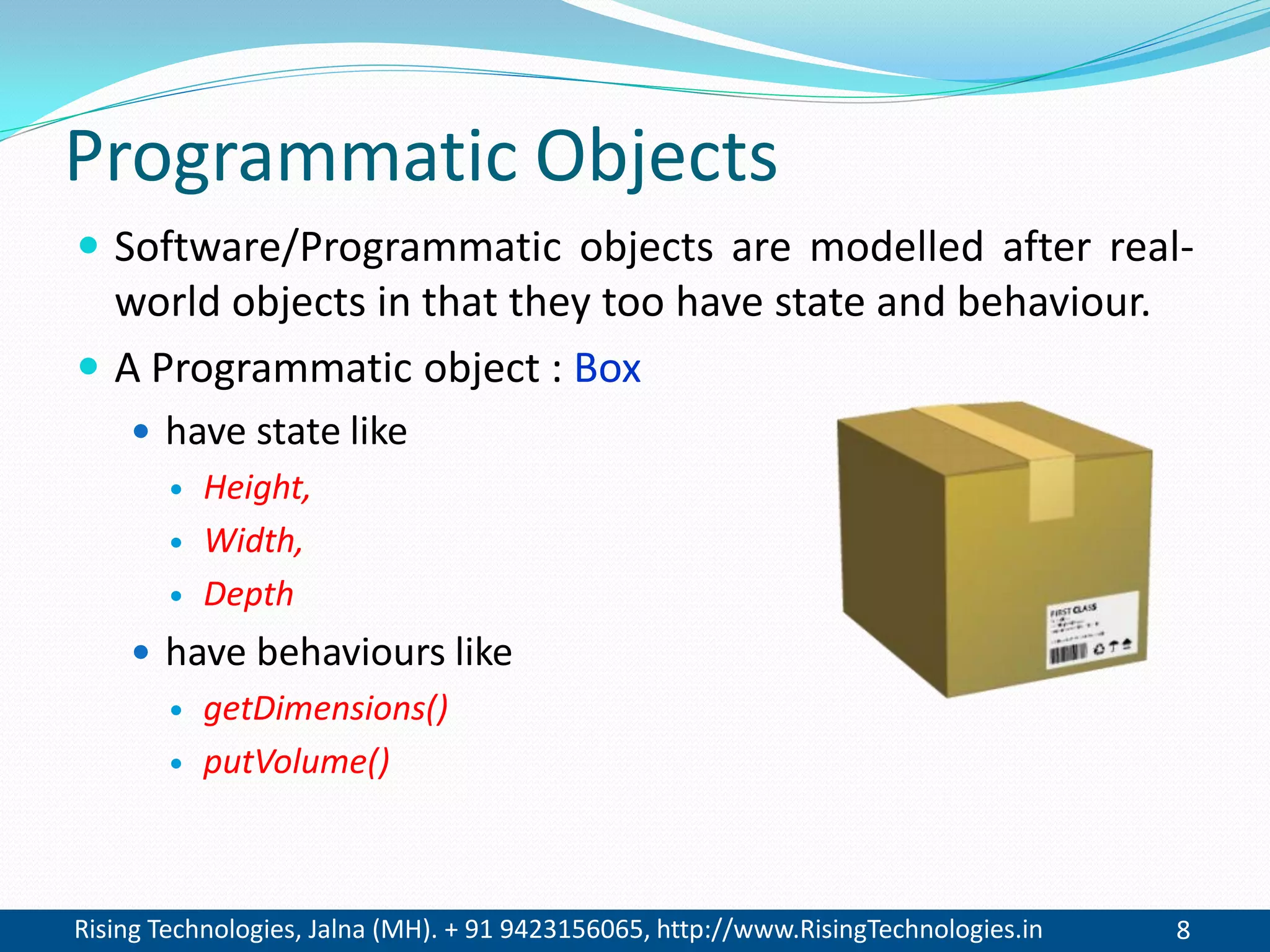 Rising Technologies, Jalna (MH). + 91 9423156065, http://www.RisingTechnologies.in 8
Programmatic Objects
 Software/Programmatic objects are modelled after real-
world objects in that they too have state and behaviour.
 A Programmatic object : Box
 have state like
 Height,
 Width,
 Depth
 have behaviours like
 getDimensions()
 putVolume()
 