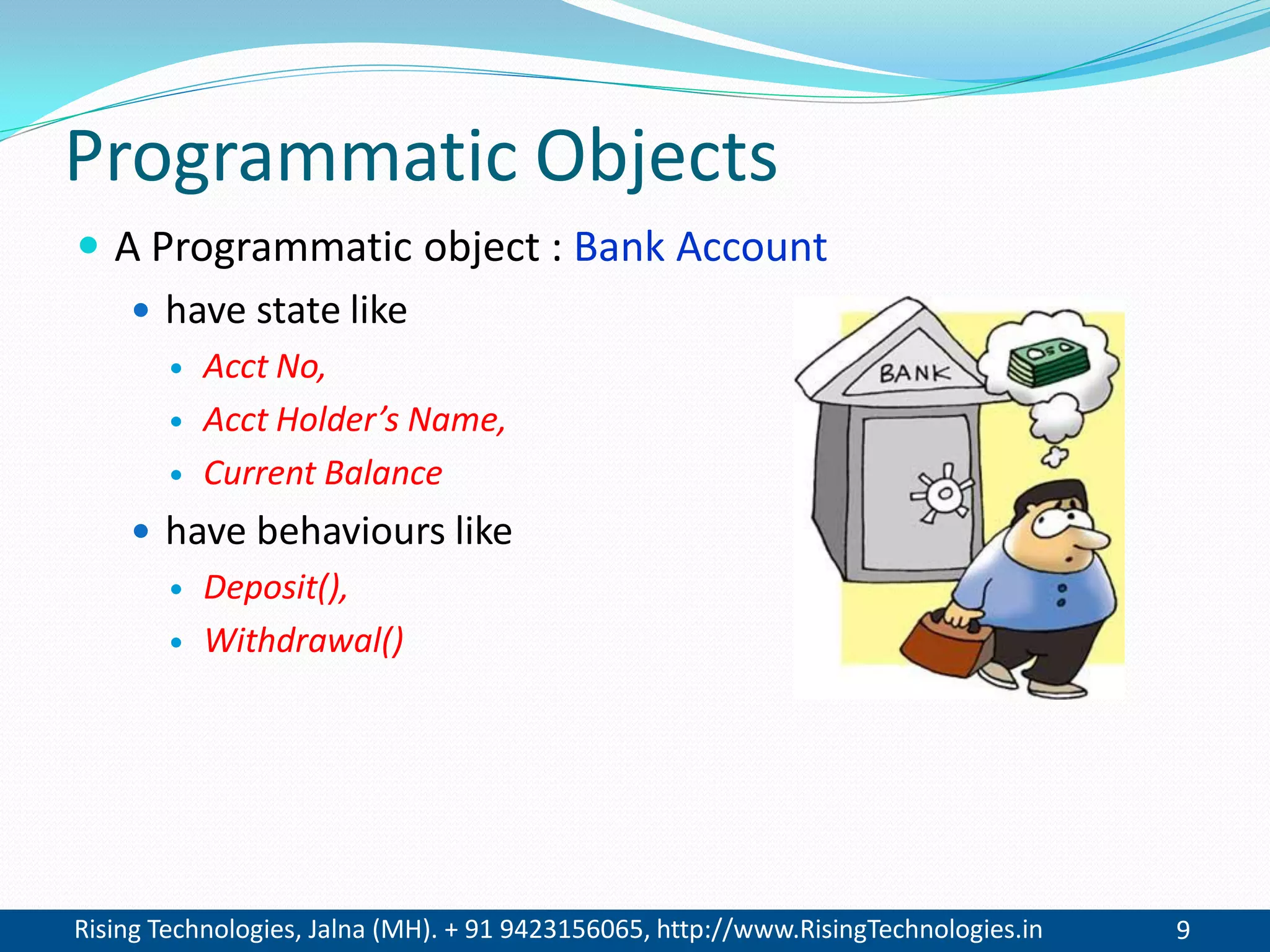 Rising Technologies, Jalna (MH). + 91 9423156065, http://www.RisingTechnologies.in 9
Programmatic Objects
 A Programmatic object : Bank Account
 have state like
 Acct No,
 Acct Holder’s Name,
 Current Balance
 have behaviours like
 Deposit(),
 Withdrawal()
 