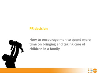 PR decision
How to encourage men to spend more
time on bringing and taking care of
children in a family
 