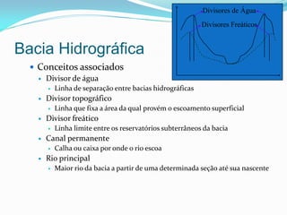 Bacia Hidrográfica
 Conceitos associados
 Divisor de água
 Linha de separação entre bacias hidrográficas
 Divisor topográfico
 Linha que fixa a área da qual provém o escoamento superficial
 Divisor freático
 Linha limite entre os reservatórios subterrâneos da bacia
 Canal permanente
 Calha ou caixa por onde o rio escoa
 Rio principal
 Maior rio da bacia a partir de uma determinada seção até sua nascente
Divisores Freáticos
Divisores de Água
 
