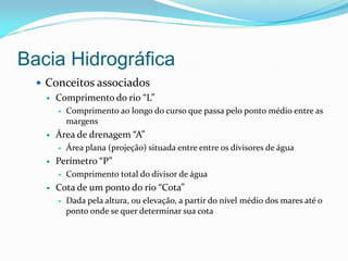 Bacia Hidrográfica
 Conceitos associados
 Comprimento do rio “L”
 Comprimento ao longo do curso que passa pelo ponto médio entre as
margens
 Área de drenagem “A”
 Área plana (projeção) situada entre entre os divisores de água
 Perímetro “P”
 Comprimento total do divisor de água
 Cota de um ponto do rio “Cota”
 Dada pela altura, ou elevação, a partir do nível médio dos mares até o
ponto onde se quer determinar sua cota
 
