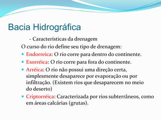 Bacia Hidrográfica
- Características da drenagem
O curso do rio define seu tipo de drenagem:
 Endorreica: O rio corre para dentro do continente.
 Exorréica: O rio corre para fora do continente.
 Arréica: O rio não possui uma direção certa,
simplesmente desaparece por evaporação ou por
infiltração. (Existem rios que desaparecem no meio
do deserto)
 Criptorréica: Caracterizada por rios subterrâneos, como
em áreas calcárias (grutas).
 