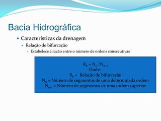 Bacia Hidrográfica
 Características da drenagem
 Relação de bifurcação
 Estabelece a razão entre o número de ordens consecutivas
Rb = Nn /Nn+1
Onde:
Rb = Relação de bifurcação
Nn = Número de segmentos de uma determinada ordem
Nn+1 = Número de segmentos de uma ordem superior
 