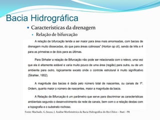 Bacia Hidrográfica
 Características da drenagem
 Relação de bifurcação
Fonte: Machado, G.;Souza, J. Análise Morfométrica da Bacia Hidrográfica do Rio Chôco – Ibati - PR
 