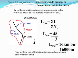 Bacia Hidrográfica  Características da drenagem
 Comprimento médio dos canais
É a média aritmética entre os comprimentos de todos
os rios da bacia “SL” e o número total de rios “SNn”.
Lmc= SL
SNn
Lmc= 48
3
Lmc= 16km ou
16000mPode ser feito esse cálculo também separadamente para
cada ordem de canal.
 