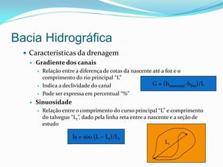 Bacia Hidrográfica
 Características da drenagem
 Gradiente dos canais
 Relação entre a diferença de cotas da nascente até a foz e o
comprimento do rio principal “L”
 Indica a declividade do canal
 Pode ser expressa em percentual “%”
 Sinuosidade
 Relação entre o comprimento do curso principal “L” e comprimento
do talvegue “Lt”, dado pela linha reta entre a nascente e a seção de
estudo
G = (hnascente-hfoz)/L
Lt
Is = 100 (L – Lt)/Lt
 