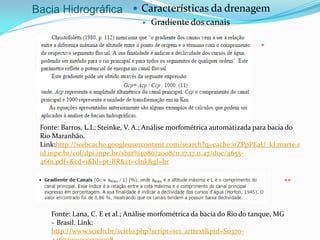Bacia Hidrográfica  Características da drenagem
 Gradiente dos canais
*
**
Fonte: Lana, C. E et al.; Análise morfométrica da bacia do Rio do tanque, MG
– Brasil. Link:
http://www.scielo.br/scielo.php?script=sci_arttext&pid=S0370-
Fonte: Barros, L.L; Steinke, V. A.; Análise morfométrica automatizada para bacia do
Rio Maranhão.
Link:http://webcache.googleusercontent.com/search?q=cache:irZPpPEaU_kJ:marte.s
id.inpe.br/col/dpi.inpe.br/sbsr%4080/2008/11.17.17.11.47/doc/4655-
4661.pdf+&cd=1&hl=pt-BR&ct=clnk&gl=br
 