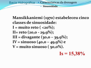 Bacia Hidrográfica  Características da drenagem
 Sinuosidade
Is = 15,38%
Mansikkaniemi (1970) estabeleceu cinco
classes de sinuosidade:
I = muito reto ( <20%);
II= reto (20,0 - 29,9%);
III = divagante (30,0 – 39,9%);
IV = sinuoso (40,0 – 49,9%) e
V = muito sinuoso ( 50,0%).
 