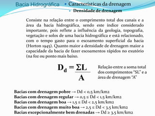 Bacia Hidrográfica  Características da drenagem
 Densidade de drenagem
Consiste na relação entre o comprimento total dos canais e a
área da bacia hidrográfica, sendo este índice considerado
importante, pois reflete a influência da geologia, topografia,
vegetação e solos de uma bacia hidrográfica e está relacionado,
com o tempo gasto para o escoamento superficial da bacia
(Horton 1945). Quanto maior a densidade de drenagem maior a
capacidade da bacia de fazer escoamentos rápidos no exutório
(na foz ou ponto mais baixo.
Dd = SL
A
Relação entre a soma total
dos comprimentos “SL” e a
área de drenagem “A”
Bacias com drenagem pobre → Dd < 0,5 km/km2
Bacias com drenagem regular → 0,5 ≤ Dd < 1,5 km/km2
Bacias com drenagem boa → 1,5 ≤ Dd < 2,5 km/km2
Bacias com drenagem muito boa → 2,5 ≤ Dd < 3,5 km/km2
Bacias excepcionalmente bem drenadas → Dd ≥ 3,5 km/km2
 