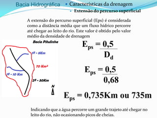 Bacia Hidrográfica  Características da drenagem
 Extensão do percurso superficial
A extensão do percurso superficial (Eps) é considerada
como a distância média que um fluxo hídrico percorre
até chegar ao leito do rio. Este valor é obtido pelo valor
médio da densidade de drenagem
Eps = 0,5
Dd
Eps = 0,5
0,68
Eps = 0,735Km ou 735m
Indicando que a água percorre um grande trajeto até chegar no
leito do rio, não ocasionando picos de cheias.
 