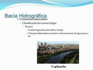 Bacia Hidrográfica Conceitos associados
 Classificação dos cursos d’água
 Perenes
 Contém água durante todo o tempo
 O lençol subterrâneo mantém o fornecimento de água para o
rio
Capibaribe
 